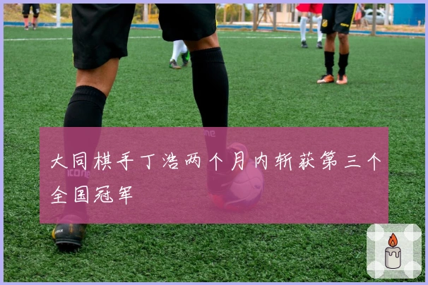 大同棋手丁浩两个月内斩获第三个全国冠军