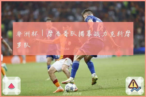 非洲杯｜摩洛哥队揭幕战力克科摩罗队