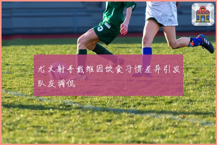 尤文射手戴维因饮食习惯差异引发队友调侃