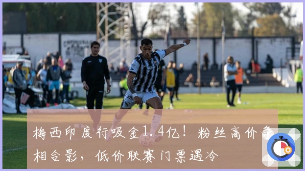 梅西印度行吸金1.4亿！粉丝高价争相合影，低价联赛门票遇冷